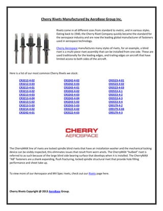 Cherry Rivets Manufactured by AeroBase Group Inc.
Rivets come in all different sizes from standard to metric, and in various styles.
Dating back to 1940, the Cherry Rivet Company quickly became the standard for
the aerospace industry and are now the leading global manufacturer of fasteners
used in aerospace technology.
Cherry Aerospace manufactures many styles of rivets, for an example, a blind
rivet is a multi-piece rivet assembly that can be installed from one side. These are
used traditionally for the leading edges, and trailing edges on aircraft that have
limited access to both sides of the aircraft.

Here is a list of our most common Cherry Rivets we stock:
CR3212-4-02
CR3212-4-03
CR3213-4-01
CR3213-4-02
CR3213-4-03
CR3213-4-04
CR3213-5-02
CR3213-5-03
CR3214-4-02
CR3242-4-01

CR3242-4-02
CR3242-4-03
CR3243-4-01
CR3243-4-02
CR3243-4-03
CR3243-4-04
CR3243-5-02
CR3243-5-03
CR3522-4-02
CR3522-4-03

CR3523-4-01
CR3523-4-02
CR3523-4-03
CR3553-4-1
CR3553-4-2
CR3553-4-3
CR3553-4-4
CR9179-4-2
CR9179-4-04
CR9179-4-3

The CherryMAX line of rivets are locked spindle blind rivets that have an installation washer and the mechanical locking
device can be visibly inspected, this eliminates issues that result from worn anvils. The CherryMAX “bulbed” rivet is
referred to as such because of the large blind side bearing surface that develops when it is installed. The CherryMAX
“AB” fasteners are a shank expanding, flush fracturing, locked spindle structural rivet that provide hole filling
performance and sheet take up.

To view more of our Aerospace and Mil-Spec rivets, check out our Rivets page here.

Cherry Rivets Copyright @ 2013 AeroBase Group.

 