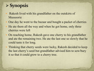  Rakesh lived with his grandfather on the outskirts of
Mussoorie
 One day he went to the bazaar and bought a packet of cherries
 He ate them all the way and when he got home, only three
cherries were left
 On reaching home, Rakesh gave one cherry to his grandfather
and ate the remaining two. He ate the last one so slowly that he
could taste it for long.
 Thinking that cherry seeds were lucky, Rakesh decided to keep
the last cherry’s seed but grandfather advised him to sow/bury
it so that it could grow to a cherry tree.
 