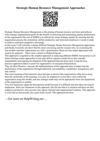 Strategic Human Resource Management Approaches
Strategic Human Resource Management is the joining of human resource activities and policies
with strategic organisational goals for the benefit of achieving and maintaining quality performance
of the organisation.The aim of SHRM is to effectively create strategic quality by ensuring that the
organisation possess the committed, skilled, productive and motivated employees it needs in order
to achieve sustained competitive advantage.
In this essay I will critically evaluate different Strategic Human Resource Management approaches,
and finally reveal the one that I find the most convincing and the reasons why, by examining the
four models and their implications on a firm s performance.There are four major approaches that
need to be analysed ... Show more content on Helpwriting.net ...
This approach is regarded as the simplest approach in analysing different SHRM. best practice is all
about utilising certain approaches to not only deliver superior results but to also consider
sustainability and ongoing development of the approach that has been used. Using the best
practices approach makes it easier for organisation s to recognise bad practices.
They are Best Practices , because the implementation of this approach aims at improving the
performance of the organisation through additional, accountability, compliance, transparency and
risk control.
The exact meaning of best practices have become so diverse that organisations often move away
from the uniformity of the meaning. It is easy for employees to lose their voice within the
organisation using this model, and also changes made may not be appropriate from one department
of the organisation to another.
Very few businesses adopt the best practice model because it is difficult and also takes too long to
implement. There are limitations to this approach, like the fact that it is unitarist and does not take
employee perspective into account, they ignore national and organizational contexts. This approach
is crisis driven and actually has a poor track record. This approach has been
... Get more on HelpWriting.net ...
 