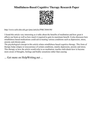 Mindfulness-Based Cognitive Therapy Research Paper
http://www.ncbi.nlm.nih.gov/pmc/articles/PMC3044190/
I found this article very interesting as it talks about the benefits of meditation and how great it
affects our brain as well as how much it required to gain its maximum benefit. It also discusses how
mindfulness based medications could aid in treating various conditions such as depression, stress,
anxiety and chronic pain.
The psychological concept in this article relates mindfulness based cognitive therapy. This form of
therapy helps relapse or reoccurrence of certain conditions, mainly depression, anxiety and stress.
This therapy or how the article would refer to as meditation, teaches individuals how to become
more aware of thoughts, feelings and bodily sensations rather than causing
... Get more on HelpWriting.net ...
 