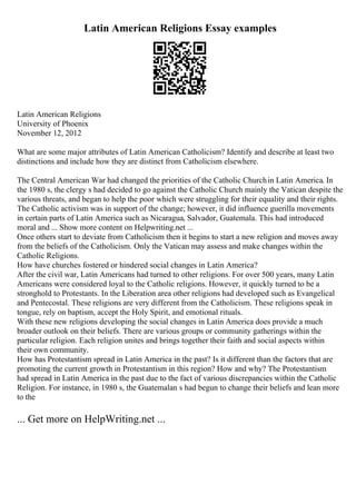 Latin American Religions Essay examples
Latin American Religions
University of Phoenix
November 12, 2012
What are some major attributes of Latin American Catholicism? Identify and describe at least two
distinctions and include how they are distinct from Catholicism elsewhere.
The Central American War had changed the priorities of the Catholic Churchin Latin America. In
the 1980 s, the clergy s had decided to go against the Catholic Church mainly the Vatican despite the
various threats, and began to help the poor which were struggling for their equality and their rights.
The Catholic activism was in support of the change; however, it did influence guerilla movements
in certain parts of Latin America such as Nicaragua, Salvador, Guatemala. This had introduced
moral and ... Show more content on Helpwriting.net ...
Once others start to deviate from Catholicism then it begins to start a new religion and moves away
from the beliefs of the Catholicism. Only the Vatican may assess and make changes within the
Catholic Religions.
How have churches fostered or hindered social changes in Latin America?
After the civil war, Latin Americans had turned to other religions. For over 500 years, many Latin
Americans were considered loyal to the Catholic religions. However, it quickly turned to be a
stronghold to Protestants. In the Liberation area other religions had developed such as Evangelical
and Pentecostal. These religions are very different from the Catholicism. These religions speak in
tongue, rely on baptism, accept the Holy Spirit, and emotional rituals.
With these new religions developing the social changes in Latin America does provide a much
broader outlook on their beliefs. There are various groups or community gatherings within the
particular religion. Each religion unites and brings together their faith and social aspects within
their own community.
How has Protestantism spread in Latin America in the past? Is it different than the factors that are
promoting the current growth in Protestantism in this region? How and why? The Protestantism
had spread in Latin America in the past due to the fact of various discrepancies within the Catholic
Religion. For instance, in 1980 s, the Guatemalan s had begun to change their beliefs and lean more
to the
... Get more on HelpWriting.net ...
 
