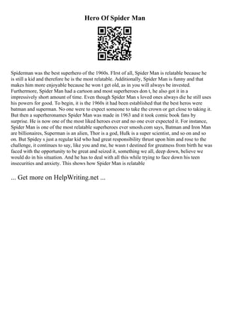 Hero Of Spider Man
Spiderman was the best superhero of the 1960s. FIrst of all, Spider Man is relatable because he
is still a kid and therefore he is the most relatable. Additionally, Spider Man is funny and that
makes him more enjoyable because he won t get old, as in you will always be invested.
Furthermore, Spider Man had a cartoon and most superheroes don t, he also got it in a
impressively short amount of time. Even though Spider Man s loved ones always die he still uses
his powers for good. To begin, it is the 1960s it had been established that the best heros were
batman and superman. No one were to expect someone to take the crown or get close to taking it.
But then a superheronames Spider Man was made in 1963 and it took comic book fans by
surprise. He is now one of the most liked heroes ever and no one ever expected it. For instance,
Spider Man is one of the most relatable superheroes ever smosh.com says, Batman and Iron Man
are billionaires, Superman is an alien, Thor is a god, Hulk is a super scientist, and so on and so
on. But Spidey s just a regular kid who had great responsibility thrust upon him and rose to the
challenge, it continues to say, like you and me, he wasn t destined for greatness from birth he was
faced with the opportunity to be great and seized it, something we all, deep down, believe we
would do in his situation. And he has to deal with all this while trying to face down his teen
insecurities and anxiety. This shows how Spider Man is relatable
... Get more on HelpWriting.net ...
 