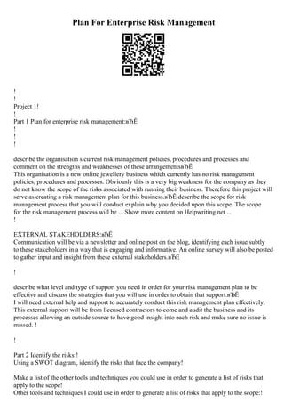 Plan For Enterprise Risk Management
!
!
Project 1!
!
Part 1 Plan for enterprise risk management:вЂЁ
!
!
!
describe the organisation s current risk management policies, procedures and processes and
comment on the strengths and weaknesses of these arrangementsвЂЁ
This organisation is a new online jewellery business which currently has no risk management
policies, procedures and processes. Obviously this is a very big weakness for the company as they
do not know the scope of the risks associated with running their business. Therefore this project will
serve as creating a risk management plan for this business.вЂЁ describe the scope for risk
management process that you will conduct explain why you decided upon this scope. The scope
for the risk management process will be ... Show more content on Helpwriting.net ...
!
EXTERNAL STAKEHOLDERS:вЂЁ
Communication will be via a newsletter and online post on the blog, identifying each issue subtly
to these stakeholders in a way that is engaging and informative. An online survey will also be posted
to gather input and insight from these external stakeholders.вЂЁ
!
describe what level and type of support you need in order for your risk management plan to be
effective and discuss the strategies that you will use in order to obtain that support.вЂЁ
I will need external help and support to accurately conduct this risk management plan effectively.
This external support will be from licensed contractors to come and audit the business and its
processes allowing an outside source to have good insight into each risk and make sure no issue is
missed. !
!
Part 2 Identify the risks:!
Using a SWOT diagram, identify the risks that face the company!
Make a list of the other tools and techniques you could use in order to generate a list of risks that
apply to the scope!
Other tools and techniques I could use in order to generate a list of risks that apply to the scope:!
 