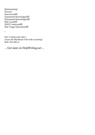 Brainstorming!
Surveys!
InterviewsвЂЁ
Experiential KnowledgeвЂЁ
Documented KnowledgeвЂЁ
Risk ListsвЂЁ
SWOT AnalysisвЂЁ
Risk Trigger QuestionsвЂЁ
!
Part 3 Analyse the risks:!
Assess the likelihood of the risks occurring!
Risk: Not able to
... Get more on HelpWriting.net ...
 