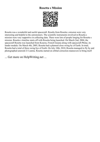 Rosetta s Mission
Rosetta was a wonderful and useful spacecraft. Results from Rosetta s mission were very
interesting and helpful to the astronomers. The scientific instruments involved in Rosetta s
mission were very supportive in collecting data. There were lots of people longing for Rosetta s
mission. Rosetta s timeline starts off with Rosetta being launched. On March 2nd, 2004, the
spacecraft Rosetta was launched from Kourou, French Guiana along with spacecraft Philae, its
lander module. On March 4th, 2005, Rosetta had a planned close swing by of Earth. In total,
Rosetta had a total of three swing bys of Earth. On July 10th, 2010, Rosetta managed to fly by and
photographed asteroid 21 Lutetia. Rosetta started on orbital correction maneuvers to bring itself
... Get more on HelpWriting.net ...
 