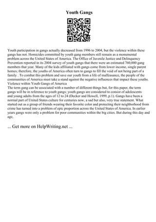Youth Gangs
Youth participation in gangs actually decreased from 1996 to 2004, but the violence within these
gangs has not. Homicides committed by youth gang members still remain as a monumental
problem across the United States of America. The Office of Juvenile Justice and Delinquency
Prevention reported in its 2004 survey of youth gangs that there were an estimated 760,000 gang
members that year. Many of the kids affiliated with gangs come from lower income, single parent
homes; therefore, the youths of America often turn to gangs to fill the void of not being part of a
family . To combat this problem and save our youth from a life of malfeasance, the people of the
communities of America must take a stand against the negative influences that impact these youths.
Violence within Youth Gangs of America
The term gang can be associated with a number of different things but, for this paper, the term
gangs will be in reference to youth gangs; youth gangs are considered to consist of adolescents
and young adults from the ages of 12 to 24 (Decker and Howell, 1999, p.1). Gangs have been a
normal part of United States culture for centuries now, a sad but also, very true statement. What
started out as a group of friends wearing their favorite color and protecting their neighborhood from
crime has turned into a problem of epic proportion across the United States of America. In earlier
years gangs were only a problem for poor communities within the big cities. But during this day and
age,
... Get more on HelpWriting.net ...
 