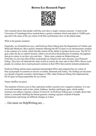 Brown Eye Research Paper
New research shows that people with blue eyes have a single, common ancestor. A team at the
University of Copenhagen have tracked down a genetic mutation which took place 6 10,000 years
ago and is the cause of the eye colour of all blue eyed humans alive on the planet today.
What is the genetic mutation
Originally, we all had brown eyes, said Professor Hans Eiberg from the Department of Cellular and
Molecular Medicine. But a genetic mutation affecting the OCA2 gene in our chromosomes resulted
in the creation of a switch, which literally turned off the ability to produce brown eyes. The OCA2
gene codes for the so called P protein, which is involved in the production of melanin, the pigment
that gives colour to our hair, eyes and skin. ... Show more content on Helpwriting.net ...
From this we can close that all blue eyed people are linked to the same ancestor, says Professor
Eiberg. They have all inherited the same switch at exactly the same spot in their DNA. Brown eyed
people, by contrast, have much personal variation in their DNA that controls melanin production.
Professor Eiberg and his team examined mitochondrial DNA and compared the eye colour of
blue eyed people in countries as diverse as Jordan, Denmark and Turkey. His findings are the latest
in a decade of genetic research, which began in 1996, when Professor Eiberg first implicated the
OCA2 gene as being responsible for eye colour.
Nature shuffles our genes
The mutation of brown eyes to blue represents neither a positive nor a negative mutation. It is one
of several mutations such as hair colour, baldness, freckles and beauty spots, which neither
increases nor reduces a human s chance of survival. As Professor Eiberg says, it simply shows that
nature is constantly shuffling the human genome, creating a genetic cocktail of human
chromosomes and trying out different changes as it does
... Get more on HelpWriting.net ...
 