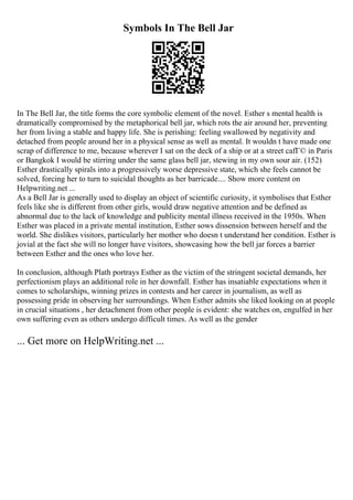 Symbols In The Bell Jar
In The Bell Jar, the title forms the core symbolic element of the novel. Esther s mental health is
dramatically compromised by the metaphorical bell jar, which rots the air around her, preventing
her from living a stable and happy life. She is perishing: feeling swallowed by negativity and
detached from people around her in a physical sense as well as mental. It wouldn t have made one
scrap of difference to me, because wherever I sat on the deck of a ship or at a street cafГ© in Paris
or Bangkok I would be stirring under the same glass bell jar, stewing in my own sour air. (152)
Esther drastically spirals into a progressively worse depressive state, which she feels cannot be
solved, forcing her to turn to suicidal thoughts as her barricade.... Show more content on
Helpwriting.net ...
As a Bell Jar is generally used to display an object of scientific curiosity, it symbolises that Esther
feels like she is different from other girls, would draw negative attention and be defined as
abnormal due to the lack of knowledge and publicity mental illness received in the 1950s. When
Esther was placed in a private mental institution, Esther sows dissension between herself and the
world. She dislikes visitors, particularly her mother who doesn t understand her condition. Esther is
jovial at the fact she will no longer have visitors, showcasing how the bell jar forces a barrier
between Esther and the ones who love her.
In conclusion, although Plath portrays Esther as the victim of the stringent societal demands, her
perfectionism plays an additional role in her downfall. Esther has insatiable expectations when it
comes to scholarships, winning prizes in contests and her career in journalism, as well as
possessing pride in observing her surroundings. When Esther admits she liked looking on at people
in crucial situations , her detachment from other people is evident: she watches on, engulfed in her
own suffering even as others undergo difficult times. As well as the gender
... Get more on HelpWriting.net ...
 