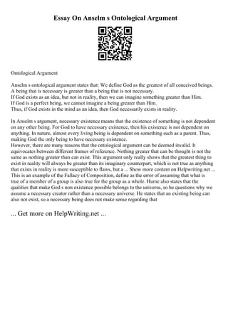 Essay On Anselm s Ontological Argument
Ontological Argument
Anselm s ontological argument states that: We define God as the greatest of all conceived beings.
A being that is necessary is greater than a being that is not necessary.
If God exists as an idea, but not in reality, then we can imagine something greater than Him.
If God is a perfect being, we cannot imagine a being greater than Him.
Thus, if God exists in the mind as an idea, then God necessarily exists in reality.
In Anselm s argument, necessary existence means that the existence of something is not dependent
on any other being. For God to have necessary existence, then his existence is not dependent on
anything. In nature, almost every living being is dependent on something such as a parent. Thus,
making God the only being to have necessary existence.
However, there are many reasons that the ontological argument can be deemed invalid. It
equivocates between different frames of reference. Nothing greater that can be thought is not the
same as nothing greater than can exist. This argument only really shows that the greatest thing to
exist in reality will always be greater than its imaginary counterpart, which is not true as anything
that exists in reality is more susceptible to flaws, but a ... Show more content on Helpwriting.net ...
This is an example of the Fallacy of Composition, define as the error of assuming that what is
true of a member of a group is also true for the group as a whole. Hume also states that the
qualities that make God s non existence possible belongs to the universe, so he questions why we
assume a necessary creator rather than a necessary universe. He states that an existing being can
also not exist, so a necessary being does not make sense regarding that
... Get more on HelpWriting.net ...
 