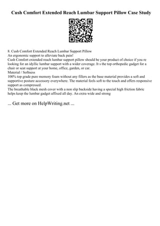 Cush Comfort Extended Reach Lumbar Support Pillow Case Study
8. Cush Comfort Extended Reach Lumbar Support Pillow
An ergonomic support to alleviate back pain!
Cush Comfort extended reach lumbar support pillow should be your product of choice if you re
looking for an idyllic lumbar support with a wider coverage. It s the top orthopedic gadget for a
chair or seat support at your home, office, garden, or car.
Material / Softness
100% top grade pure memory foam without any fillers as the base material provides a soft and
supportive posture accessory everywhere. The material feels soft to the touch and offers responsive
support as compressed.
The breathable black mesh cover with a non slip backside having a special high friction fabric
helps keep the lumbar gadget affixed all day. An extra wide and strong
... Get more on HelpWriting.net ...
 
