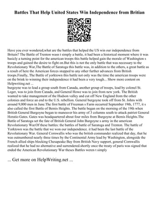 Battles That Help United States Win Independence from Britian
Have you ever wondered,what are the battles that helped the US win our independence from
Britain? The Battle of Trenton wasn t simply a battle, it had been a historical moment where it was
basicly a turning point for the american troops this battle helped gain the morale of Washington s
troops and gained the desire to fight on.But this is not the only battle that was necessary to the
Revolutionary War,The Battle of Saratoga this battle was, in addition to the others, a great battle as
a result of here the American forces stopped to any other further advances from British
troops.Finally, The Battle of yorktown this battle not only was the time the american troops were
on the brink to winning their independence it had been a very tough... Show more content on
Helpwriting.net ...
burgoyne was to lead a group south from Canada, another group of troops, lead by colonel St.
Leger, was to join from Canada, and General Howe was to join from new york. The British
wanted to take management of the Hudson valley and cut off New England from the other
colonies and force an end to the U.S. rebellion. General burgoyne took off from St. Johns with
around 9,000 men in June.The first battle of Freeman s Farm occurred September 19th, 1777, it s
also called the first Battle of Bemis Heights. The battle began on the morning of the 19th when
British General Burgoyne began to maneuver his army of 3 columns south to attack patriot General
Horatio Gates. Gates was headquartered about four miles from Burgoyne at Bemis Heights.The
Battle of Saratoga set the fate of British General John Burgoyne s army in the american
Revolutionary War.Of these battles: the battles of battle of Saratoga and Trenton. The battle of
Yorktown was the battle that we won our independence. it had been the last battle of the
Revolutionary War. General Cornwallis who was the british commander realized that day, that he
was outnumbered nearly three times by the Continental Army lead by Washington, alongside the
French allied ships blocking Chesapeake Bay from British Navy support, general Cornwallis
realized that he had no alternative and surrendered.shortly once the treaty of paris was signed that
ended the American Revolutionary War theses Battles weren t simply
... Get more on HelpWriting.net ...
 