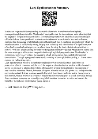 Luck Egalitarianism Summary
In reaction to gross and compounding economic disparities in the international sphere,
cosmopolitan philosophers like Moellendorf have addressed the international state, claiming that
the degree of inequality is unjustifiable. Moellendorf operates with a Rawlsian understanding of
ethical relations, but expands this notion from the domestic sense into the international sense,
claiming that the degree of globalization is sufficient such that it creates an association in which the
interdependence is sufficiently strong, largely non voluntary and constitutive of a significant part
of the background rules that govern members lives, forming the basis of duties for distributive
justice. From this understanding for the need for global distributive justice, Moellendorf claims that
the main strategy to address this inequality is through a global progressive tax. Moellendorf s
conception, however, overstates the degree to which globalization has created international
cohesiveness. Though a progressive tax would certainly address global inequality, a... Show more
content on Helpwriting.net ...
Luck egalitarianism refers to the arbitrary methods by which various states came to be in
possession of their resources and the need for a system of redistribution similar to Moellendorf s
global tax in order to address the systems of inequality arising from arbitrarily having more or
less valuable resources. Wenar, however, disagrees with the notion of a global tax, citing concerns
over sentiments of distrust in states recently liberated from former colonial states. In response to
this distrust, Wenar proposes a system of popular resource sovereignty, in which the value derived
from a nation s resources are not subject to global taxation, but rather are directed toward the
benefit of the nation s people rather than a nation s
... Get more on HelpWriting.net ...
 