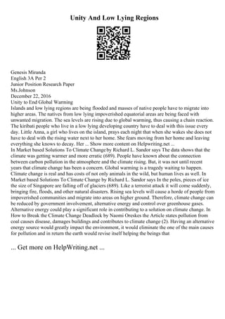 Unity And Low Lying Regions
Genesis Miranda
English 3A Per 2
Junior Position Research Paper
Ms.Johnson
December 22, 2016
Unity to End Global Warming
Islands and low lying regions are being flooded and masses of native people have to migrate into
higher areas. The natives from low lying impoverished equatorial areas are being faced with
unwanted migration. The sea levels are rising due to global warming, thus causing a chain reaction.
The kiribati people who live in a low lying developing country have to deal with this issue every
day. Little Anna, a girl who lives on the island, prays each night that when she wakes she does not
have to deal with the rising water next to her home. She fears moving from her home and leaving
everything she knows to decay. Her ... Show more content on Helpwriting.net ...
In Market based Solutions To Climate Changeby Richard L. Sandor says The data shows that the
climate was getting warmer and more erratic (689). People have known about the connection
between carbon pollution in the atmosphere and the climate rising. But, it was not until recent
years that climate change has been a concern. Global warming is a tragedy waiting to happen.
Climate change is real and has costs of not only animals in the wild, but human lives as well. In
Market based Solutions To Climate Change by Richard L. Sandor says In the poles, pieces of ice
the size of Singapore are falling off of glaciers (689). Like a terrorist attack it will come suddenly,
bringing fire, floods, and other natural disasters. Rising sea levels will cause a horde of people from
impoverished communities and migrate into areas on higher ground. Therefore, climate change can
be reduced by government involvement, alternative energy and control over greenhouse gases.
Alternative energy could play a significant role in contributing to a solution on climate change. In
How to Break the Climate Change Deadlock by Naomi Oreskes the Article states pollution from
coal causes disease, damages buildings and contributes to climate change (2). Having an alternative
energy source would greatly impact the environment, it would eliminate the one of the main causes
for pollution and in return the earth would revise itself helping the beings that
... Get more on HelpWriting.net ...
 