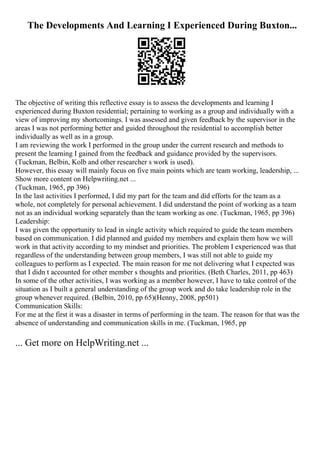 The Developments And Learning I Experienced During Buxton...
The objective of writing this reflective essay is to assess the developments and learning I
experienced during Buxton residential; pertaining to working as a group and individually with a
view of improving my shortcomings. I was assessed and given feedback by the supervisor in the
areas I was not performing better and guided throughout the residential to accomplish better
individually as well as in a group.
I am reviewing the work I performed in the group under the current research and methods to
present the learning I gained from the feedback and guidance provided by the supervisors.
(Tuckman, Belbin, Kolb and other researcher s work is used).
However, this essay will mainly focus on five main points which are team working, leadership, ...
Show more content on Helpwriting.net ...
(Tuckman, 1965, pp 396)
In the last activities I performed, I did my part for the team and did efforts for the team as a
whole, not completely for personal achievement. I did understand the point of working as a team
not as an individual working separately than the team working as one. (Tuckman, 1965, pp 396)
Leadership:
I was given the opportunity to lead in single activity which required to guide the team members
based on communication. I did planned and guided my members and explain them how we will
work in that activity according to my mindset and priorities. The problem I experienced was that
regardless of the understanding between group members, I was still not able to guide my
colleagues to perform as I expected. The main reason for me not delivering what I expected was
that I didn t accounted for other member s thoughts and priorities. (Beth Charles, 2011, pp 463)
In some of the other activities, I was working as a member however, I have to take control of the
situation as I built a general understanding of the group work and do take leadership role in the
group whenever required. (Belbin, 2010, pp 65)(Henny, 2008, pp501)
Communication Skills:
For me at the first it was a disaster in terms of performing in the team. The reason for that was the
absence of understanding and communication skills in me. (Tuckman, 1965, pp
... Get more on HelpWriting.net ...
 