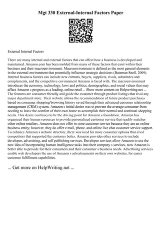 Mgt 330 External-Internal Factors Paper
External Internal Factors
There are many internal and external factors that can affect how a business is developed and
maintained. Amazon.com has been molded from many of these factors that exist within their
business and their macroenvironment. Macroenvironment is defined as the most general elements
in the external environment that potentially influence strategic decisions (Bateman Snell, 2009).
Internal business factors can include new entrants, buyers, suppliers, rivals, substitutes and
complements, and the competitive environment Amazon is faced with. The macroenvironment
introduces the economy, technology, laws and politics, demographics, and social values that may
affect Amazon s progress as a leading, online retail ... Show more content on Helpwriting.net ...
The features are consumer friendly and guide the customer through product listings that rival any
major department store. Their website allows the recommendation of future product purchases
based on consumer shopping/browsing history saved through their advanced customer relationship
management (CRM) system. Amazon s initial desire was to prevent the average consumer from
needing to leave the comfort of their own home to accomplish their normal and continual shopping
needs. This desire continues to be the driving point for Amazon s foundation. Amazon has
organized their human resources to provide personalized customer service that readily matches
other online retailers. Amazon does not offer in store customer service because they are an online
business entity; however, they do offer e mail, phone, and online live chat customer service support.
To enhance Amazon s website structure, there was need for more consumer options than rival
competitors that supported the customer better. Amazon provides other services to include
developer, advertising, and self publishing services. Developer services allow Amazon to use the
new idea of incorporating human intelligence tasks into their company s services, now Amazon is
better able to provide for their consumers and their consumer s business needs. Advertising services
enable web developers the use of Amazon s advertisements on their own websites, for easier
customer fulfillment capabilities.
... Get more on HelpWriting.net ...
 