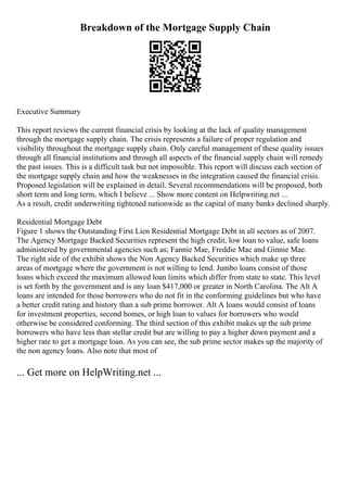 Breakdown of the Mortgage Supply Chain
Executive Summary
This report reviews the current financial crisis by looking at the lack of quality management
through the mortgage supply chain. The crisis represents a failure of proper regulation and
visibility throughout the mortgage supply chain. Only careful management of these quality issues
through all financial institutions and through all aspects of the financial supply chain will remedy
the past issues. This is a difficult task but not impossible. This report will discuss each section of
the mortgage supply chain and how the weaknesses in the integration caused the financial crisis.
Proposed legislation will be explained in detail. Several recommendations will be proposed, both
short term and long term, which I believe ... Show more content on Helpwriting.net ...
As a result, credit underwriting tightened nationwide as the capital of many banks declined sharply.
Residential Mortgage Debt
Figure 1 shows the Outstanding First Lien Residential Mortgage Debt in all sectors as of 2007.
The Agency Mortgage Backed Securities represent the high credit, low loan to value, safe loans
administered by governmental agencies such as; Fannie Mae, Freddie Mac and Ginnie Mae.
The right side of the exhibit shows the Non Agency Backed Securities which make up three
areas of mortgage where the government is not willing to lend. Jumbo loans consist of those
loans which exceed the maximum allowed loan limits which differ from state to state. This level
is set forth by the government and is any loan $417,000 or greater in North Carolina. The Alt A
loans are intended for those borrowers who do not fit in the conforming guidelines but who have
a better credit rating and history than a sub prime borrower. Alt A loans would consist of loans
for investment properties, second homes, or high loan to values for borrowers who would
otherwise be considered conforming. The third section of this exhibit makes up the sub prime
borrowers who have less than stellar credit but are willing to pay a higher down payment and a
higher rate to get a mortgage loan. As you can see, the sub prime sector makes up the majority of
the non agency loans. Also note that most of
... Get more on HelpWriting.net ...
 