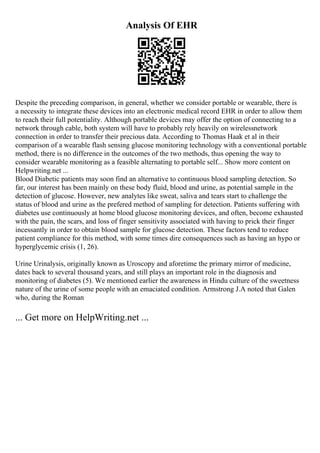 Analysis Of EHR
Despite the preceding comparison, in general, whether we consider portable or wearable, there is
a necessity to integrate these devices into an electronic medical record EHR in order to allow them
to reach their full potentiality. Although portable devices may offer the option of connecting to a
network through cable, both system will have to probably rely heavily on wirelessnetwork
connection in order to transfer their precious data. According to Thomas Haak et al in their
comparison of a wearable flash sensing glucose monitoring technology with a conventional portable
method, there is no difference in the outcomes of the two methods, thus opening the way to
consider wearable monitoring as a feasible alternating to portable self... Show more content on
Helpwriting.net ...
Blood Diabetic patients may soon find an alternative to continuous blood sampling detection. So
far, our interest has been mainly on these body fluid, blood and urine, as potential sample in the
detection of glucose. However, new analytes like sweat, saliva and tears start to challenge the
status of blood and urine as the prefered method of sampling for detection. Patients suffering with
diabetes use continuously at home blood glucose monitoring devices, and often, become exhausted
with the pain, the scars, and loss of finger sensitivity associated with having to prick their finger
incessantly in order to obtain blood sample for glucose detection. These factors tend to reduce
patient compliance for this method, with some times dire consequences such as having an hypo or
hyperglycemic crisis (1, 26).
Urine Urinalysis, originally known as Uroscopy and aforetime the primary mirror of medicine,
dates back to several thousand years, and still plays an important role in the diagnosis and
monitoring of diabetes (5). We mentioned earlier the awareness in Hindu culture of the sweetness
nature of the urine of some people with an emaciated condition. Armstrong J.A noted that Galen
who, during the Roman
... Get more on HelpWriting.net ...
 