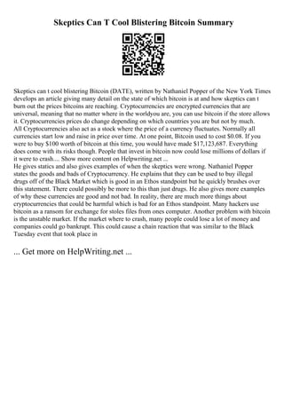 Skeptics Can T Cool Blistering Bitcoin Summary
Skeptics can t cool blistering Bitcoin (DATE), written by Nathaniel Popper of the New York Times
develops an article giving many detail on the state of which bitcoin is at and how skeptics can t
burn out the prices bitcoins are reaching. Cryptocurrencies are encrypted currencies that are
universal, meaning that no matter where in the worldyou are, you can use bitcoin if the store allows
it. Cryptocurrencies prices do change depending on which countries you are but not by much.
All Cryptocurrencies also act as a stock where the price of a currency fluctuates. Normally all
currencies start low and raise in price over time. At one point, Bitcoin used to cost $0.08. If you
were to buy $100 worth of bitcoin at this time, you would have made $17,123,687. Everything
does come with its risks though. People that invest in bitcoin now could lose millions of dollars if
it were to crash.... Show more content on Helpwriting.net ...
He gives statics and also gives examples of when the skeptics were wrong. Nathaniel Popper
states the goods and bads of Cryptocurrency. He explains that they can be used to buy illegal
drugs off of the Black Market which is good in an Ethos standpoint but he quickly brushes over
this statement. There could possibly be more to this than just drugs. He also gives more examples
of why these currencies are good and not bad. In reality, there are much more things about
cryptocurrencies that could be harmful which is bad for an Ethos standpoint. Many hackers use
bitcoin as a ransom for exchange for stoles files from ones computer. Another problem with bitcoin
is the unstable market. If the market where to crash, many people could lose a lot of money and
companies could go bankrupt. This could cause a chain reaction that was similar to the Black
Tuesday event that took place in
... Get more on HelpWriting.net ...
 