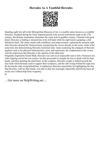 Hercules As A Youthful Hercules
Standing eight feet tall in the Metropolitan Museum of Art, is a marble statue known as a youthful
Hercules. Sculpted during the Early Imperial period, with several restorations made in the 17th
century, this Roman masterpiece dominates the room with its godlike essence. Chiseled with great
detail, Hercules is holding a skinned lion in his left hand while his right hand is gripping a club
behind his back. The statue stands with confidence and empowerment, capturing the moment right
after Hercules skinned the Nemean beast, transporting the viewer directly to the scene, while at the
same time also demonstrating Hercules emotional state. Upon examining the amalgam of Hercules
qualities such as his physical characteristics, pose, and expression, the sculptureleaves the viewer
with the impression that Hercules is the epitome of the ideal man.
Originally inspired by Greek Myth, Hercules was sent on an impossible task to kill a Nemean Lion.
After figuring out his bat was useless, he then proceeded to strangle the lion to death with his bare
hands, and then skinning the dead beast. In the sculpture, Hercules weight is shifted towards the
tree trunk which Romans used to support their sculptures, and the club swings behind his right arm.
By having the club swing behind him, it emphasizes Hercules masculinity by highlighting the fact
that Hercules, with his bare hands, was able to defy the seemingly impossible and kill the beast all
on his own without help from weaponry.
In
... Get more on HelpWriting.net ...
 