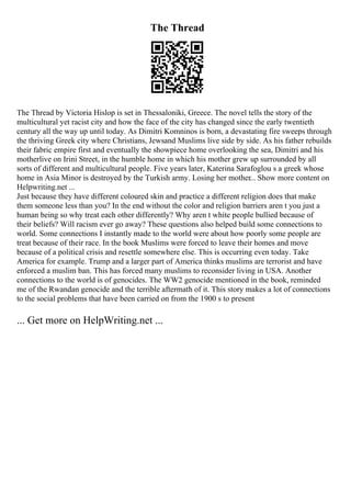 The Thread
The Thread by Victoria Hislop is set in Thessaloniki, Greece. The novel tells the story of the
multicultural yet racist city and how the face of the city has changed since the early twentieth
century all the way up until today. As Dimitri Komninos is born, a devastating fire sweeps through
the thriving Greek city where Christians, Jewsand Muslims live side by side. As his father rebuilds
their fabric empire first and eventually the showpiece home overlooking the sea, Dimitri and his
motherlive on Irini Street, in the humble home in which his mother grew up surrounded by all
sorts of different and multicultural people. Five years later, Katerina Sarafoglou s a greek whose
home in Asia Minor is destroyed by the Turkish army. Losing her mother... Show more content on
Helpwriting.net ...
Just because they have different coloured skin and practice a different religion does that make
them someone less than you? In the end without the color and religion barriers aren t you just a
human being so why treat each other differently? Why aren t white people bullied because of
their beliefs? Will racism ever go away? These questions also helped build some connections to
world. Some connections I instantly made to the world were about how poorly some people are
treat because of their race. In the book Muslims were forced to leave their homes and move
because of a political crisis and resettle somewhere else. This is occurring even today. Take
America for example. Trump and a larger part of America thinks muslims are terrorist and have
enforced a muslim ban. This has forced many muslims to reconsider living in USA. Another
connections to the world is of genocides. The WW2 genocide mentioned in the book, reminded
me of the Rwandan genocide and the terrible aftermath of it. This story makes a lot of connections
to the social problems that have been carried on from the 1900 s to present
... Get more on HelpWriting.net ...
 