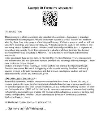 Example Of Formative Assessment
INTRODUCTION
This assignment is about assessments and important of assessments. Assessment is important
component for students progress. Without assessment students as well as teachers will not know
what they have done in the process of teaching and learning. Without assessments students will not
know how much they know and where they are. Without assessments teachers will not know how
much they have to help their students to improve their knowledge and skills. So it is important to
know about assessments. So, in this assignment it is clearly brief about the major two types of
assessment that we are using here in Maldives. That is Formative assessment and summative
assessment.
In this assignment there are two parts. In first part I have written literature review on assessment
and its importance and also definition, purpose, examples and advantage and disadvantages ... Show
more content on Helpwriting.net ...
Students will improve their learning, as well as teachers will improve their teaching through
formative assessment. Because it is happening while students learning. Teachers can identify
students problem in formative assessment and that problem can diagnose students and have
adjustment in the lessons and instructions given.
пЃ¶SUMMATIVE ASSESSMENT
Summative assessments are used to measure what students have learnt at the end of a unit, to
promote students, to ensure they have met required standards on the way to earning certification
for school completion or to enter certain occupations, or as a method for selecting students for entry
into further education (CERI, n.d). In other words, summative assessment is assessment of learning.
In Summative assessment point or grade will be given at the end semester to assess what have been
learned throughout the semester. Grades and marks are the result of summative assessment.
Students will not get chance
PURPOSE OF FORMATIVE AND SUMMATIVE
... Get more on HelpWriting.net ...
 