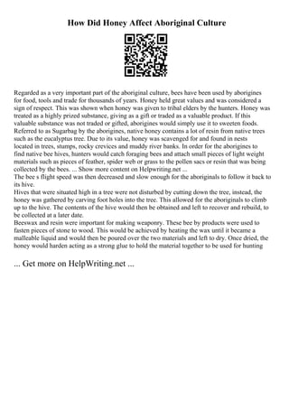 How Did Honey Affect Aboriginal Culture
Regarded as a very important part of the aboriginal culture, bees have been used by aborigines
for food, tools and trade for thousands of years. Honey held great values and was considered a
sign of respect. This was shown when honey was given to tribal elders by the hunters. Honey was
treated as a highly prized substance, giving as a gift or traded as a valuable product. If this
valuable substance was not traded or gifted, aborigines would simply use it to sweeten foods.
Referred to as Sugarbag by the aborigines, native honey contains a lot of resin from native trees
such as the eucalyptus tree. Due to its value, honey was scavenged for and found in nests
located in trees, stumps, rocky crevices and muddy river banks. In order for the aborigines to
find native bee hives, hunters would catch foraging bees and attach small pieces of light weight
materials such as pieces of feather, spider web or grass to the pollen sacs or resin that was being
collected by the bees. ... Show more content on Helpwriting.net ...
The bee s flight speed was then decreased and slow enough for the aboriginals to follow it back to
its hive.
Hives that were situated high in a tree were not disturbed by cutting down the tree, instead, the
honey was gathered by carving foot holes into the tree. This allowed for the aboriginals to climb
up to the hive. The contents of the hive would then be obtained and left to recover and rebuild, to
be collected at a later date.
Beeswax and resin were important for making weaponry. These bee by products were used to
fasten pieces of stone to wood. This would be achieved by heating the wax until it became a
malleable liquid and would then be poured over the two materials and left to dry. Once dried, the
honey would harden acting as a strong glue to hold the material together to be used for hunting
... Get more on HelpWriting.net ...
 