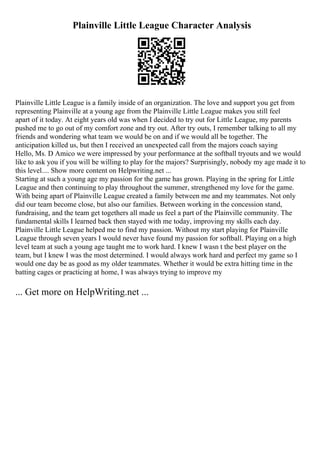 Plainville Little League Character Analysis
Plainville Little League is a family inside of an organization. The love and support you get from
representing Plainville at a young age from the Plainville Little League makes you still feel
apart of it today. At eight years old was when I decided to try out for Little League, my parents
pushed me to go out of my comfort zone and try out. After try outs, I remember talking to all my
friends and wondering what team we would be on and if we would all be together. The
anticipation killed us, but then I received an unexpected call from the majors coach saying
Hello, Ms. D Amico we were impressed by your performance at the softball tryouts and we would
like to ask you if you will be willing to play for the majors? Surprisingly, nobody my age made it to
this level.... Show more content on Helpwriting.net ...
Starting at such a young age my passion for the game has grown. Playing in the spring for Little
League and then continuing to play throughout the summer, strengthened my love for the game.
With being apart of Plainville League created a family between me and my teammates. Not only
did our team become close, but also our families. Between working in the concession stand,
fundraising, and the team get togethers all made us feel a part of the Plainville community. The
fundamental skills I learned back then stayed with me today, improving my skills each day.
Plainville Little League helped me to find my passion. Without my start playing for Plainville
League through seven years I would never have found my passion for softball. Playing on a high
level team at such a young age taught me to work hard. I knew I wasn t the best player on the
team, but I knew I was the most determined. I would always work hard and perfect my game so I
would one day be as good as my older teammates. Whether it would be extra hitting time in the
batting cages or practicing at home, I was always trying to improve my
... Get more on HelpWriting.net ...
 