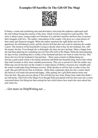 Examples Of Sacrifice In The Gift Of The Magi
O.Henry s warm and comforting tone and descriptive style keep the audience captivated until
the end without losing the essence of the story, which revolves around love and sacrifice. The
story is about a poor, young couple on Christmas Eve and their sacrifice and how they overcome
their struggles with love. The author s description of the couple s life gives us a clear picture of
their status and financial struggle. When the author mentions the eight dollar rent for the
apartment, the old battered couch, and the electric bell that does not work he indicates the couple
is poor. The mistress of the household is trying to decide what to buy for her husband, Jim, with
the money she has. Even though she is distraught, she does not give up hope. Many a happy hour
she had been planning for something nice for him (The Gift of the Magi). Della has been planning
for days to buy something that is worthy of her husband and does not want to settle for less. This
shows her love for her husband is beyond their... Show more content on Helpwriting.net ...
Jim has a gold watch which is his family heirloom and Della has beautiful long, brown hair which
they both consider as their most valuable possessions. They are so proud of it that the author says
Della may just let her hair out the window to make Queen of Sheba s treasures less valuable and
the watch would make King Solomon envious. Della decides to sell her hair in order to buy Jim
a gift. She gets $20 for her hair at Sofronie . Della finds a platinum chain for Jim s watch which
she believes will make him proud and happy. After getting Jim s gift Della hurries home and
fixes her hair. She gets nervous about if Jim will like her new look, Please God, make him think I
am still pretty. (The Gift of the Magi) Even though Della just parted with her best asset she is more
concerned about Jim liking her than cutting her hair which shows how much she cares about him
and values his
... Get more on HelpWriting.net ...
 