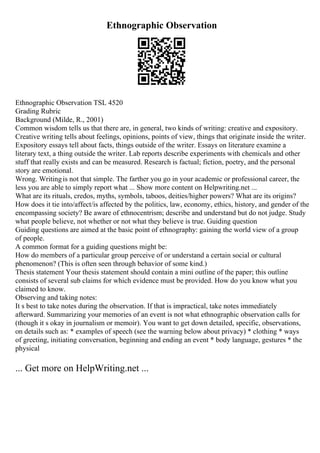 Ethnographic Observation
Ethnographic Observation TSL 4520
Grading Rubric
Background (Milde, R., 2001)
Common wisdom tells us that there are, in general, two kinds of writing: creative and expository.
Creative writing tells about feelings, opinions, points of view, things that originate inside the writer.
Expository essays tell about facts, things outside of the writer. Essays on literature examine a
literary text, a thing outside the writer. Lab reports describe experiments with chemicals and other
stuff that really exists and can be measured. Research is factual; fiction, poetry, and the personal
story are emotional.
Wrong. Writingis not that simple. The farther you go in your academic or professional career, the
less you are able to simply report what ... Show more content on Helpwriting.net ...
What are its rituals, credos, myths, symbols, taboos, deities/higher powers? What are its origins?
How does it tie into/affect/is affected by the politics, law, economy, ethics, history, and gender of the
encompassing society? Be aware of ethnocentrism; describe and understand but do not judge. Study
what people believe, not whether or not what they believe is true. Guiding question
Guiding questions are aimed at the basic point of ethnography: gaining the world view of a group
of people.
A common format for a guiding questions might be:
How do members of a particular group perceive of or understand a certain social or cultural
phenomenon? (This is often seen through behavior of some kind.)
Thesis statement Your thesis statement should contain a mini outline of the paper; this outline
consists of several sub claims for which evidence must be provided. How do you know what you
claimed to know.
Observing and taking notes:
It s best to take notes during the observation. If that is impractical, take notes immediately
afterward. Summarizing your memories of an event is not what ethnographic observation calls for
(though it s okay in journalism or memoir). You want to get down detailed, specific, observations,
on details such as: * examples of speech (see the warning below about privacy) * clothing * ways
of greeting, initiating conversation, beginning and ending an event * body language, gestures * the
physical
... Get more on HelpWriting.net ...
 
