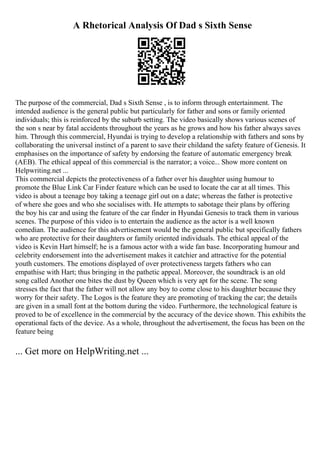 A Rhetorical Analysis Of Dad s Sixth Sense
The purpose of the commercial, Dad s Sixth Sense , is to inform through entertainment. The
intended audience is the general public but particularly for father and sons or family oriented
individuals; this is reinforced by the suburb setting. The video basically shows various scenes of
the son s near by fatal accidents throughout the years as he grows and how his father always saves
him. Through this commercial, Hyundai is trying to develop a relationship with fathers and sons by
collaborating the universal instinct of a parent to save their childand the safety feature of Genesis. It
emphasises on the importance of safety by endorsing the feature of automatic emergency break
(AEB). The ethical appeal of this commercial is the narrator; a voice... Show more content on
Helpwriting.net ...
This commercial depicts the protectiveness of a father over his daughter using humour to
promote the Blue Link Car Finder feature which can be used to locate the car at all times. This
video is about a teenage boy taking a teenage girl out on a date; whereas the father is protective
of where she goes and who she socialises with. He attempts to sabotage their plans by offering
the boy his car and using the feature of the car finder in Hyundai Genesis to track them in various
scenes. The purpose of this video is to entertain the audience as the actor is a well known
comedian. The audience for this advertisement would be the general public but specifically fathers
who are protective for their daughters or family oriented individuals. The ethical appeal of the
video is Kevin Hart himself; he is a famous actor with a wide fan base. Incorporating humour and
celebrity endorsement into the advertisement makes it catchier and attractive for the potential
youth customers. The emotions displayed of over protectiveness targets fathers who can
empathise with Hart; thus bringing in the pathetic appeal. Moreover, the soundtrack is an old
song called Another one bites the dust by Queen which is very apt for the scene. The song
stresses the fact that the father will not allow any boy to come close to his daughter because they
worry for their safety. The Logos is the feature they are promoting of tracking the car; the details
are given in a small font at the bottom during the video. Furthermore, the technological feature is
proved to be of excellence in the commercial by the accuracy of the device shown. This exhibits the
operational facts of the device. As a whole, throughout the advertisement, the focus has been on the
feature being
... Get more on HelpWriting.net ...
 