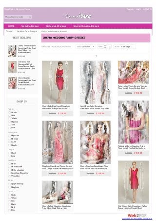 Order Status Customer Service Register Log In My Cart( 0 ) 
Product name or code 
HOME Wedding Dresses Bridesmaid Dresses Special Occasion Dresses 
Home > Wedding Party Dresses > cherry wedding party dresses 
BEST SELLERS 
Cherry Taffeta Strapless 
Sweetheart A-line Short 
Black Tulle at Hem 
Bridesmaid Dress 
$129.00 
Civil Cherry Satin 
Sleeveless Ruffled 
Scoop Neckline Sheath 
Short Bridesmaid Dress 
$130.00 
Cherry Strapless 
Sweetheart A-line Short 
Pocket Pleated 
Bridesmaid Dress with 
D-ring Belt 
$139.00 
SHOP BY 
Fabric 
Chiffon 
Satin 
Taffeta 
Organza 
Tulle 
Lace 
Silhouette 
High-Low 
Mermaid 
A-Line 
Sheath 
Length 
Short 
Long 
Neckline 
Halter 
One Shoulder 
Off-the-shoulder 
Sweetheart Neckline 
V-Neckline 
Strap 
Spaghetti Strap 
Strapless 
Color 
White 
Yellow 
Ivory 
Black 
Red 
Pink 
C HERRY WEDDING PARTY DRESSES 
We found 8 results for your selection. 
Sort By Position | View Show 18 per page | 
1 
Cherry Satin Boat Neck Sleeveless 
Sheath Knee Length Bow Sash 
Pleated Bridesmaid Dress 
$ 329.00 $ 134.00 
New Cherry Satin Strapless 
Sweetheart Short Sheath Tulip Skirt 
Bridesmaid Dress 
$ 320.00 $ 130.00 
Twist Halter V-neck Empire Trumpet 
Floor Length Cross Keyhole Back 
Bridesmaid Gown 
$ 381.00 $ 156.00 
Flattering Cherry Strapless A-line 
Floor Length Ruched Bodice Low 
Back Bridesmaid Dress 
$ 409.00 $ 169.00 
Strapless Sweetheart Flower Empire 
Floor Length Pocket Pleated Ballgown 
Bridesmaid Dress 
$ 375.00 $ 155.00 
Cherry Strapless Sweetheart A-line 
Short Pocket Pleated Bridesmaid 
Dress with D-ring Belt 
$ 338.00 $ 139.00 
Civil Cherry Satin Sleeveless Ruffled 
Scoop Neckline Sheath Short 
Bridesmaid Dress 
Cherry Taffeta Strapless Sweetheart 
A-line Short Black Tulle at Hem 
Bridesmaid Dress 
conve rte d by W e b2PDFC onve rt.com 
 