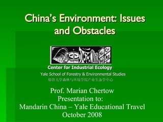 China’s Environment: Issues and Obstacles   Center for Industrial Ecology Yale School of Forestry & Environmental Studies 耶鲁大学森林与环境学院产业生态学中心 Prof. Marian Chertow Presentation to:  Mandarin China – Yale Educational Travel October 2008 