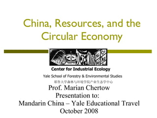 China, Resources, and the Circular Economy Center for Industrial Ecology Yale School of Forestry & Environmental Studies 耶鲁大学森林与环境学院产业生态学中心 Prof. Marian Chertow Presentation to:  Mandarin China – Yale Educational Travel October 2008 