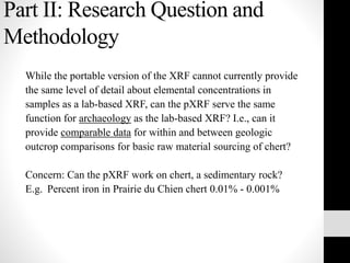 Part II: Research Question and
Methodology
While the portable version of the XRF cannot currently provide
the same level of detail about elemental concentrations in
samples as a lab-based XRF, can the pXRF serve the same
function for archaeology as the lab-based XRF? I.e., can it
provide comparable data for within and between geologic
outcrop comparisons for basic raw material sourcing of chert?
Concern: Can the pXRF work on chert, a sedimentary rock?
E.g. Percent iron in Prairie du Chien chert 0.01% - 0.001%
 