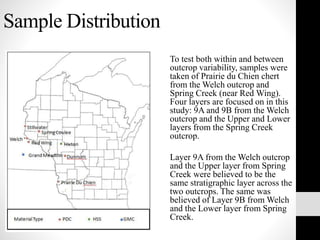 Sample Distribution
To test both within and between
outcrop variability, samples were
taken of Prairie du Chien chert
from the Welch outcrop and
Spring Creek (near Red Wing).
Four layers are focused on in this
study: 9A and 9B from the Welch
outcrop and the Upper and Lower
layers from the Spring Creek
outcrop.
Layer 9A from the Welch outcrop
and the Upper layer from Spring
Creek were believed to be the
same stratigraphic layer across the
two outcrops. The same was
believed of Layer 9B from Welch
and the Lower layer from Spring
Creek.
 