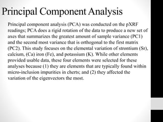Principal ComponentAnalysis
Principal component analysis (PCA) was conducted on the pXRF
readings; PCA does a rigid rotation of the data to produce a new set of
axes that summarizes the greatest amount of sample variance (PC1)
and the second most variance that is orthogonal to the first matrix
(PC2). This study focuses on the elemental variation of strontium (Sr),
calcium, (Ca) iron (Fe), and potassium (K). While other elements
provided usable data, these four elements were selected for these
analyses because (1) they are elements that are typically found within
micro-inclusion impurities in cherts; and (2) they affected the
variation of the eigenvectors the most.
 