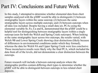 Part IV: Conclusions and Future Work
In this study, I attempted to determine whether elemental data from chert
samples analyzed with the pXRF would be able to distinguish (1) between
stratigraphic layers within the same outcrop; (2) between the same
stratigraphic layers across multiple outcrops; and (3) between outcrops when
all data was included. Despite having a small data set, PCAs using the
elemental variable Sr, Fe, Ca and K, demonstrated that the pXRF could be a
helpful tool for distinguishing between stratigraphic layers within a single
outcrop (seen for both the Welch and Spring Creek outcrops). When looking
at the same stratigraphic layer across two outcrops, the results varied, with
Welch 9B and Lower Spring Creek showing clear distinctions (likely because
of differences in environmental conditions under which they formed),
whereas the data for Welch 9A and Upper Spring Creek were less conclusive.
Those inconclusive results were likely why the final PCA, which included the
data from all of the levels, did not demonstrate a clear distinction between the
outcrops.
Future research will include a between outcrop analysis where the
stratigraphic profiles contain differing chert types to determine whether the
pXRF will be able to distinguish between outcrops in less related chert
deposits.
 