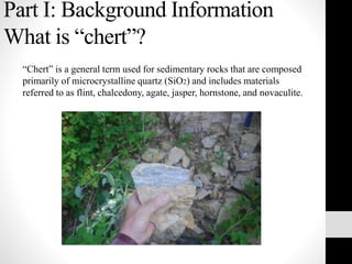 Part I: Background Information
What is “chert”?
“Chert” is a general term used for sedimentary rocks that are composed
primarily of microcrystalline quartz (SiO2) and includes materials
referred to as flint, chalcedony, agate, jasper, hornstone, and novaculite.
 