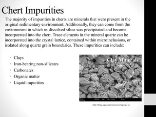 Chert Impurities
The majority of impurities in cherts are minerals that were present in the
original sedimentary environment. Additionally, they can come from the
environment in which re-dissolved silica was precipitated and become
incorporated into the chert. Trace elements in the mineral quartz can be
incorporated into the crystal lattice, contained within microinclusions, or
isolated along quartz grain boundaries. These impurities can include:
• Clays
• Iron-bearing non-silicates
• Carbonates
• Organic matter
• Liquid impurities
http://blogs.egu.eu/divisions/sss/tag/clay-2/
Clay Minerals
 