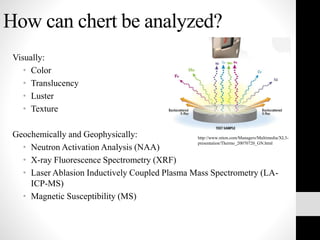 How can chert be analyzed?
Visually:
• Color
• Translucency
• Luster
• Texture
Geochemically and Geophysically:
• Neutron Activation Analysis (NAA)
• X-ray Fluorescence Spectrometry (XRF)
• Laser Ablasion Inductively Coupled Plasma Mass Spectrometry (LA-
ICP-MS)
• Magnetic Susceptibility (MS)
http://www.niton.com/Managers/Multimedia/XL3-
presentation/Thermo_20070720_GN.html
 