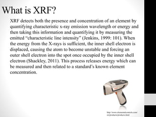 What is XRF?
XRF detects both the presence and concentration of an element by
quantifying characteristic x-ray emission wavelength or energy and
then taking this information and quantifying it by measuring the
emitted “characteristic line intensity” (Jenkins, 1999: 101). When
the energy from the X-rays is sufficient, the inner shell electron is
displaced, causing the atom to become unstable and forcing an
outer shell electron into the spot once occupied by the inner shell
electron (Shackley, 2011). This process releases energy which can
be measured and then related to a standard’s known element
concentration.
http://www.elementalcontrols.com/
en/products/products.html
 