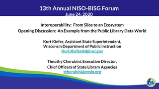 13th Annual NISO-BISG Forum
June 24, 2020
Interoperability: From Silos to an Ecosystem
Opening Discussion: An Example from the Public Library Data World
Kurt Kiefer, Assistant State Superintendent,
Wisconsin Department of Public Instruction
Kurt.Kiefer@dpi.wi.gov
Timothy Cherubini, Executive Director,
Chief Officers of State Library Agencies
tcherubini@cosla.org
 