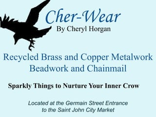 Cher-Wear By Cheryl Horgan Recycled Brass and Copper Metalwork Beadwork and Chainmail Sparkly Things to Nurture Your Inner Crow Located at the Germain Street Entrance  to the Saint John City Market 