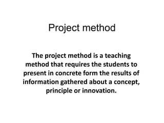 Project method
The project method is a teaching
method that requires the students to
present in concrete form the results of
information gathered about a concept,
principle or innovation.
 