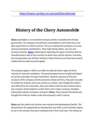 http://www.cars4sa.co.za/usedCheryforsale




     History of the Chery Automobile

Chery Automobile is an investment company which is owned by the Chinese
government. The company manufactures automobiles to sell inside China, but
does export them to other countries. The cars made by this company cross over
several automotive classifications. They make family sedans, city cars and
economy vehicles. Chery is planning on expanding the types of vehicles that are
manufactured as well as the countries to which they sell the vehicles. Currently,
the company does not sell their vehicles in North America, but they have several
models that are sold around the globe.



The company began in 1997 as an effort to help the Wuhu region of China
improve its economic conditions. The provincial government funded and helped
set up the automaker through investments. However, because of the poor
structure of the company and the economic climate of China, they were not able
to market the vehicles across the country as a whole. Even though this made it
very difficult for the automaker, they were able to land one key contract with a
taxi company which helped to sustain them until a larger company, Shanghai
Automotive Industry Company, invested in Chery. They invested monetarily and
brought the small car makers under the company’s seller’s license.



Chery was then able to set up their own research and development facility. This
allowed them the opportunity to develop their own little 3 and 4 cylinder engines
to use in the vehicles that were marketed only in their local area. The release of
 