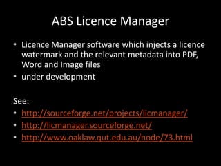 ABS Licence Manager
• Licence Manager software which injects a licence
  watermark and the relevant metadata into PDF,
  Word and Image files
• under development

See:
• http://sourceforge.net/projects/licmanager/
• http://licmanager.sourceforge.net/
• http://www.oaklaw.qut.edu.au/node/73.html
 