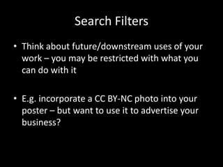 Search Filters
• Think about future/downstream uses of your
  work – you may be restricted with what you
  can do with it

• E.g. incorporate a CC BY-NC photo into your
  poster – but want to use it to advertise your
  business?
 