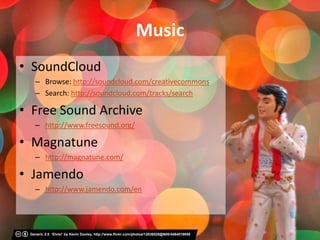 Music
• SoundCloud
   – Browse: http://soundcloud.com/creativecommons
   – Search: http://soundcloud.com/tracks/search

• Free Sound Archive
   – http://www.freesound.org/

• Magnatune
   – http://magnatune.com/

• Jamendo
   – http://www.jamendo.com/en




 Generic 2.0 ‘Elvis!’ by Kevin Dooley, http://www.flickr.com/photos/12836528@N00/4464019859
 