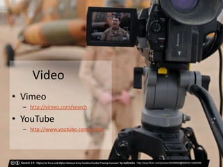 Video
• Vimeo
  – http://vimeo.com/search

• YouTube
  – http://www.youtube.com/editor




 Generic 2.0 ‘Afghan Air Force and Afghan National Army Combine Combat Training Exercises’ by isafmedia , http://www.flickr.com/photos/29456680@N06/5413482056
 