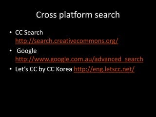 Cross platform search
• CC Search
  http://search.creativecommons.org/
• Google
  http://www.google.com.au/advanced_search
• Let’s CC by CC Korea http://eng.letscc.net/
 